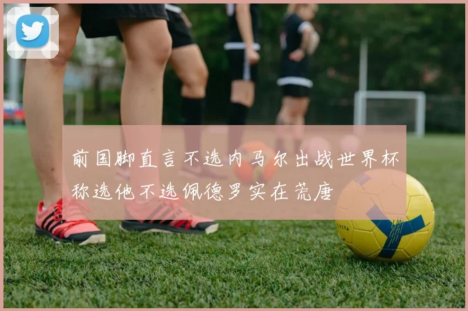 前国脚直言不选内马尔出战世界杯称选他不选佩德罗实在荒唐