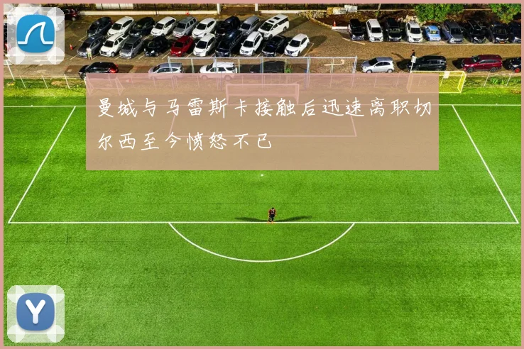 曼城与马雷斯卡接触后迅速离职切尔西至今愤怒不已