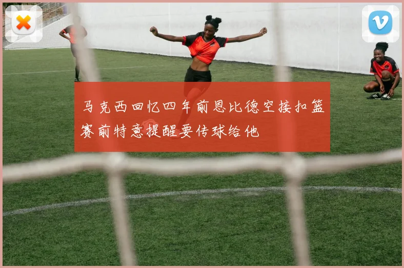 马克西回忆四年前恩比德空接扣篮赛前特意提醒要传球给他