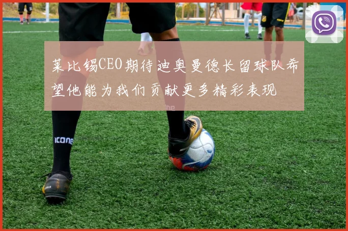 莱比锡CEO期待迪奥曼德长留球队希望他能为我们贡献更多精彩表现