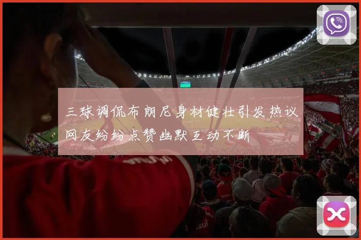 三球调侃布朗尼身材健壮引发热议网友纷纷点赞幽默互动不断