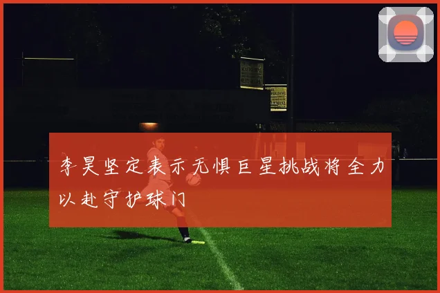 李昊坚定表示无惧巨星挑战将全力以赴守护球门