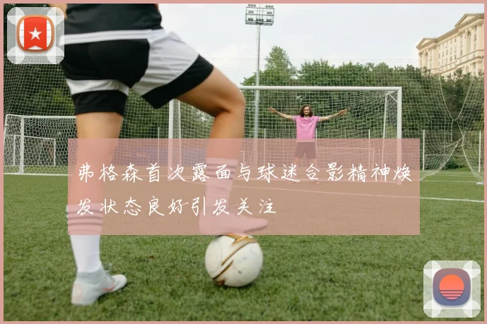 弗格森首次露面与球迷合影精神焕发状态良好引发关注