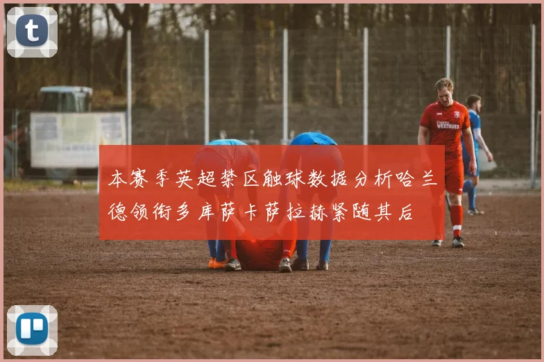 本赛季英超禁区触球数据分析哈兰德领衔多库萨卡萨拉赫紧随其后
