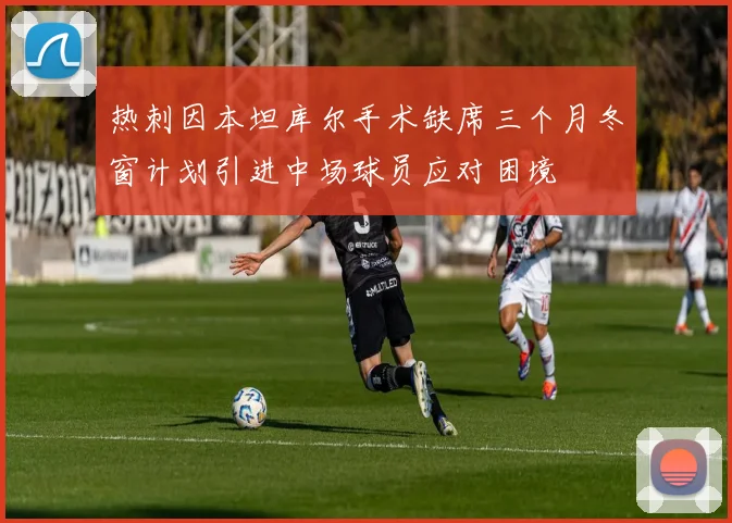 热刺因本坦库尔手术缺席三个月冬窗计划引进中场球员应对困境