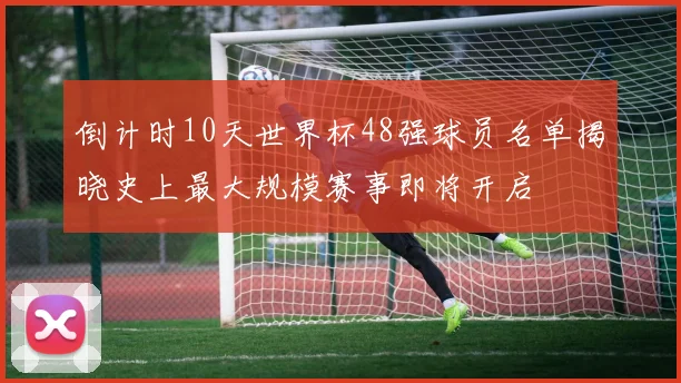 倒计时10天世界杯48强球员名单揭晓史上最大规模赛事即将开启