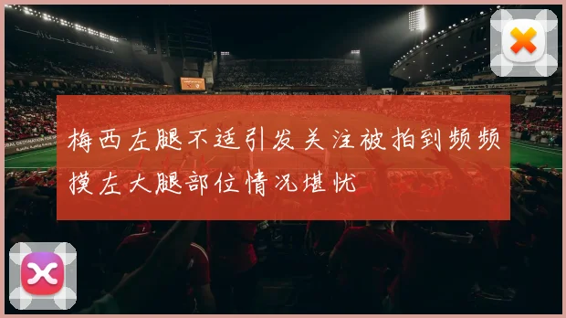 梅西左腿不适引发关注被拍到频频摸左大腿部位情况堪忧