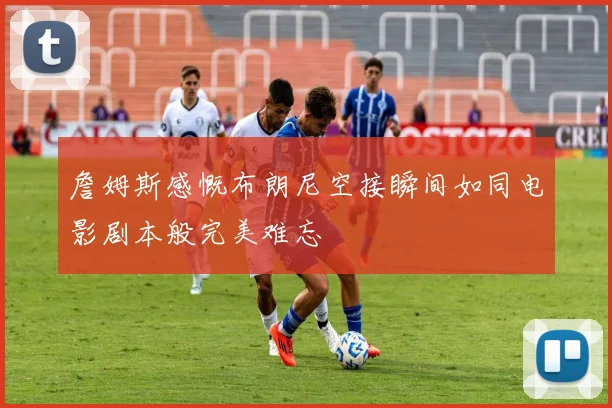 詹姆斯感慨布朗尼空接瞬间如同电影剧本般完美难忘