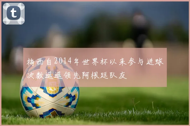 梅西自2014年世界杯以来参与进球次数遥遥领先阿根廷队友