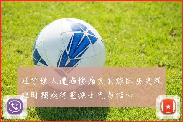 辽宁铁人遭遇惨痛失利球队历史艰难时期亟待重振士气与信心