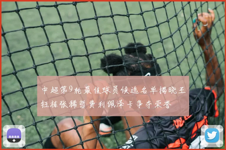 中超第9轮最佳球员候选名单揭晓王钰栋张稀哲费利佩泽卡争夺荣誉