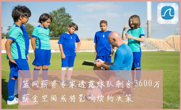 篮网薪资专家透露球队剩余3600万薪金空间或将影响续约决策