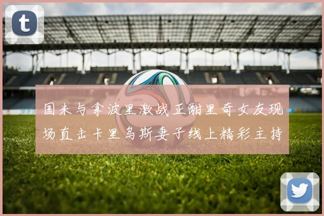 国米与拿波里激战正酣里奇女友现场直击卡里乌斯妻子线上精彩主持
