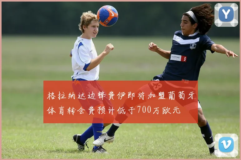 格拉纳达边锋费伊即将加盟葡萄牙体育转会费预计低于700万欧元
