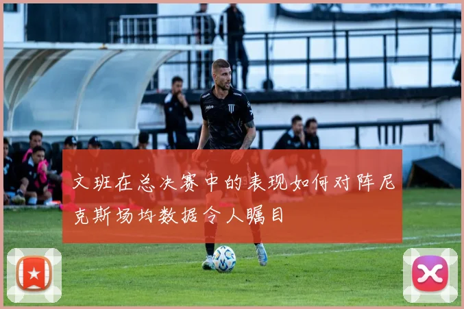 文班在总决赛中的表现如何对阵尼克斯场均数据令人瞩目