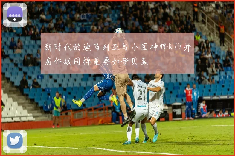 新时代的迪马利亚与小国神锋K77并肩作战同样重要如登贝莱