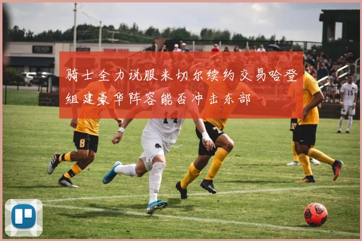 骑士全力说服米切尔续约交易哈登组建豪华阵容能否冲击东部