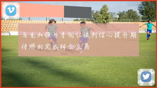 马竞加强与李刚仁谈判信心提升期待顺利完成转会交易