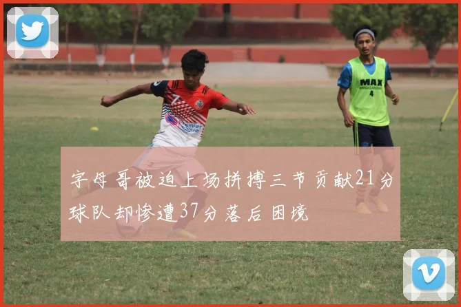 字母哥被迫上场拼搏三节贡献21分球队却惨遭37分落后困境