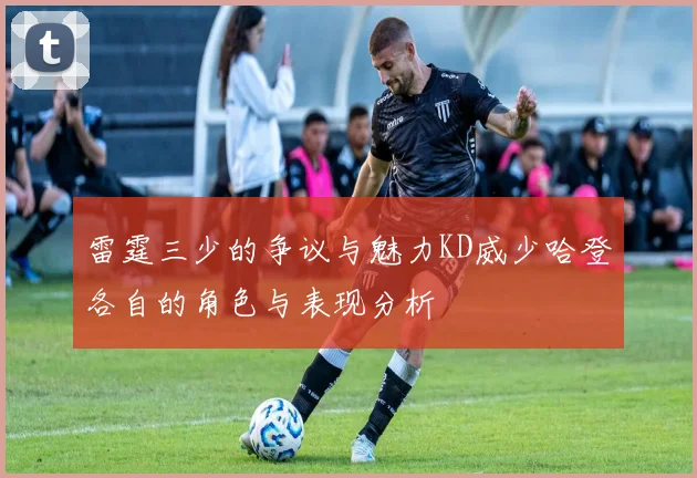 雷霆三少的争议与魅力KD威少哈登各自的角色与表现分析